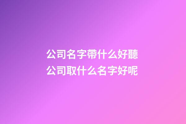 公司名字帶什么好聽 公司取什么名字好呢